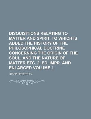 Book cover for Disquisitions Relating to Matter and Spirit. to Which Is Added the History of the Philosophical Doctrine Concerning the Origin of the Soul, and the Nature of Matter Etc. 2. Ed. Impr. and Enlarged Volume 1