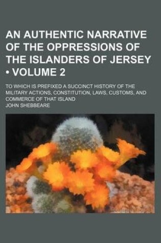 Cover of An Authentic Narrative of the Oppressions of the Islanders of Jersey (Volume 2); To Which Is Prefixed a Succinct History of the Military Actions, Constitution, Laws, Customs, and Commerce of That Island