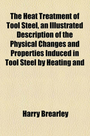 Cover of The Heat Treatment of Tool Steel, an Illustrated Description of the Physical Changes and Properties Induced in Tool Steel by Heating and