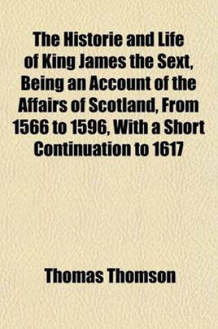 Cover of The Historie and Life of King James the Sext, Being an Account of the Affairs of Scotland, from 1566 to 1596, with a Short Continuation to 1617