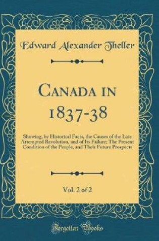 Cover of Canada in 1837-38, Vol. 2 of 2: Showing, by Historical Facts, the Causes of the Late Attempted Revolution, and of Its Failure; The Present Condition of the People, and Their Future Prospects (Classic Reprint)