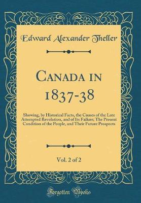 Book cover for Canada in 1837-38, Vol. 2 of 2: Showing, by Historical Facts, the Causes of the Late Attempted Revolution, and of Its Failure; The Present Condition of the People, and Their Future Prospects (Classic Reprint)