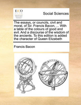 Book cover for The Essays, or Councils, Civil and Moral, of Sir. Francis Bacon, ... with a Table of the Colours of Good and Evil. and a Discourse of the Wisdom of the Ancients. to This Edition Is Added the Character of Queen Elizabeth