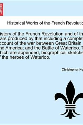 Cover of History of the French Revolution and of the Wars Produced by That Including a Complete Account of the War Between Great Britain and America; And the Battle of Waterloo. to Which Are Appended, Biographical Sketches of the Heroes of Waterloo.