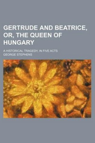 Cover of Gertrude and Beatrice, Or, the Queen of Hungary; A Historical Tragedy, in Five Acts