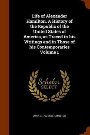 Cover of Life of Alexander Hamilton. a History of the Republic of the United States of America, as Traced in His Writings and in Those of His Contemporaries Volume 1