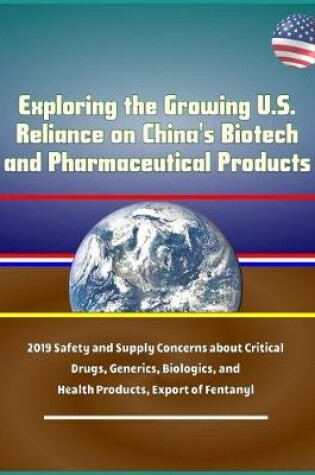 Cover of Exploring the Growing U.S. Reliance on China's Biotech and Pharmaceutical Products - 2019 Safety and Supply Concerns about Critical Drugs, Generics, Biologics, and Health Products, Export of Fentanyl