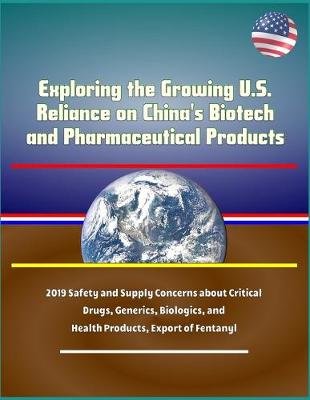 Book cover for Exploring the Growing U.S. Reliance on China's Biotech and Pharmaceutical Products - 2019 Safety and Supply Concerns about Critical Drugs, Generics, Biologics, and Health Products, Export of Fentanyl