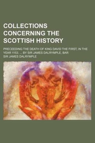 Cover of Collections Concerning the Scottish History; Preceeding the Death of King David the First, in the Year 1153. ... by Sir James Dalrymple, Bar