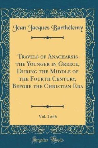 Cover of Travels of Anacharsis the Younger in Greece, During the Middle of the Fourth Century, Before the Christian Era, Vol. 1 of 6 (Classic Reprint)