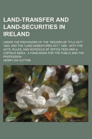 Cover of Land-Transfer and Land-Securities in Ireland; Under the Provisions of the "Record of Title ACT," 1865, and the "Land Debentures ACT," 1865 with the Acts, Rules, and Schedule of Office Fees and a Copious Index a Hand-Book for the Public and the Profession