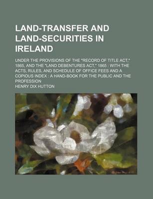 Book cover for Land-Transfer and Land-Securities in Ireland; Under the Provisions of the "Record of Title ACT," 1865, and the "Land Debentures ACT," 1865 with the Acts, Rules, and Schedule of Office Fees and a Copious Index a Hand-Book for the Public and the Profession