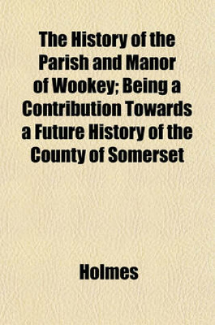 Cover of The History of the Parish and Manor of Wookey; Being a Contribution Towards a Future History of the County of Somerset