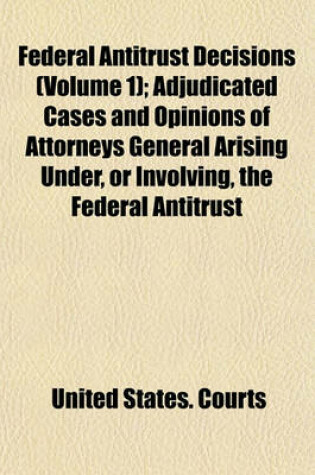 Cover of Federal Antitrust Decisions (Volume 1); Adjudicated Cases and Opinions of Attorneys General Arising Under, or Involving, the Federal Antitrust Laws and Related Acts 1890-1912 [I. E. 1911]--