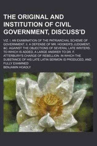 Cover of The Original and Institution of Civil Government, Discuss'd; Viz. I. an Examination of the Patriarchal Scheme of Government. II. a Defense of Mr. Hooker's Judgment, &C. Against the Objections of Several Late Writers. to Which Is Added, a Large Answer to D