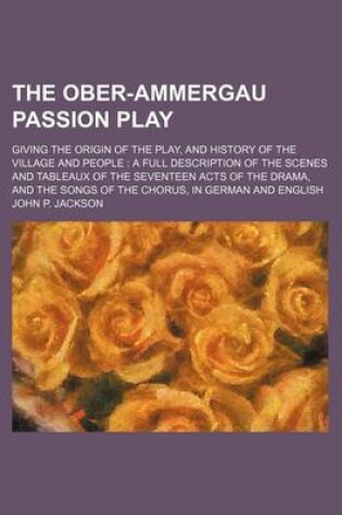 Cover of The Ober-Ammergau Passion Play; Giving the Origin of the Play, and History of the Village and People a Full Description of the Scenes and Tableaux of the Seventeen Acts of the Drama, and the Songs of the Chorus, in German and English