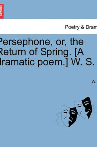 Cover of Persephone, Or, the Return of Spring. [A Dramatic Poem.] W. S.