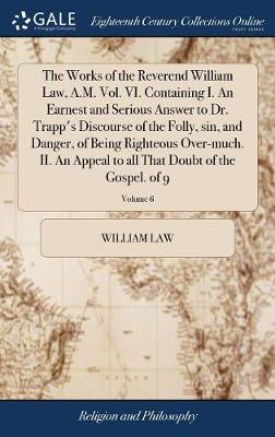 Book cover for The Works of the Reverend William Law, A.M. Vol. VI. Containing I. an Earnest and Serious Answer to Dr. Trapp's Discourse of the Folly, Sin, and Danger, of Being Righteous Over-Much. II. an Appeal to All That Doubt of the Gospel. of 9; Volume 6