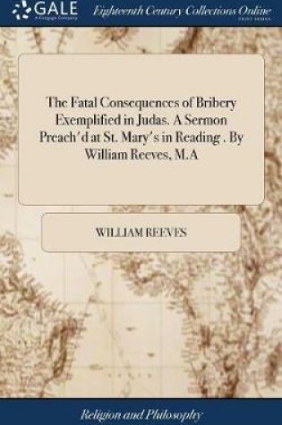 Cover of The Fatal Consequences of Bribery Exemplified in Judas. a Sermon Preach'd at St. Mary's in Reading . by William Reeves, M.a