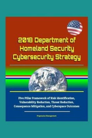 Cover of 2018 Department of Homeland Security Cybersecurity Strategy - Five Pillar Framework of Risk Identification, Vulnerability Reduction, Threat Reduction, Consequence Mitigation, and Cyberspace Outcomes