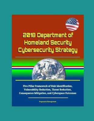 Book cover for 2018 Department of Homeland Security Cybersecurity Strategy - Five Pillar Framework of Risk Identification, Vulnerability Reduction, Threat Reduction, Consequence Mitigation, and Cyberspace Outcomes
