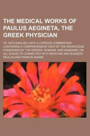 Cover of The Medical Works of Paulus Aegineta, the Greek Physician; Tr. Into English with a Copious Commentary Containing a Comprehensive View of the Knowledge Possessed by the Greeks, Romans, and Arabians, on All Subjects Connected with Medicine and Surgery