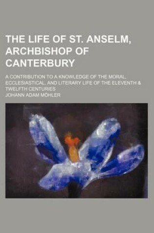 Cover of The Life of St. Anselm, Archbishop of Canterbury; A Contribution to a Knowledge of the Moral, Ecclesiastical, and Literary Life of the Eleventh & Twel