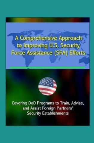 Cover of A Comprehensive Approach to Improving U.S. Security Force Assistance (SFA) Efforts - Covering DoD Programs to Train, Advise, and Assist Foreign Partners' Security Establishments