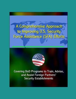 Book cover for A Comprehensive Approach to Improving U.S. Security Force Assistance (SFA) Efforts - Covering DoD Programs to Train, Advise, and Assist Foreign Partners' Security Establishments