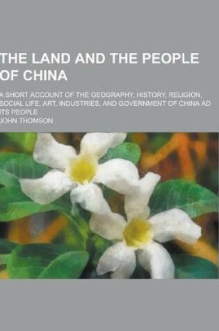 Cover of The Land and the People of China; A Short Account of the Geography, History, Religion, Social Life, Art, Industries, and Government of China Ad Its Pe