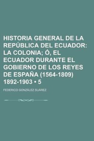 Cover of Historia General de La Republica del Ecuador (5); La Colonia O, El Ecuador Durante El Gobierno de Los Reyes de Espana (1564-1809) 1892-1903