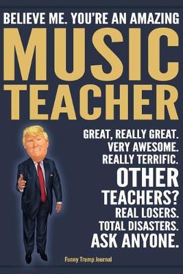 Book cover for Funny Trump Journal - Believe Me. You're An Amazing Music Teacher Great, Really Great. Very Awesome. Really Terrific. Other Teachers? Total Disasters. Ask Anyone.