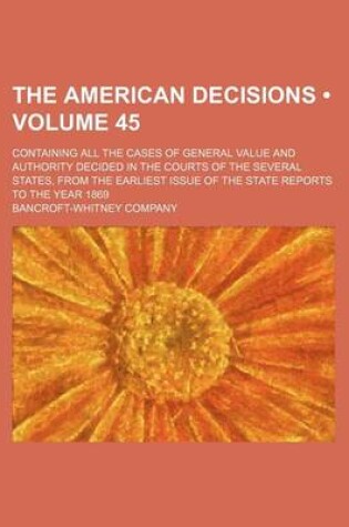 Cover of The American Decisions (Volume 45); Containing All the Cases of General Value and Authority Decided in the Courts of the Several States, from the Earliest Issue of the State Reports to the Year 1869