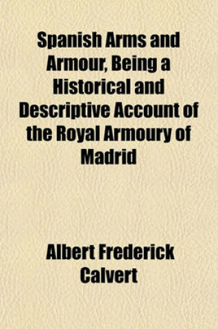 Cover of Spanish Arms and Armour, Being a Historical and Descriptive Account of the Royal Armoury of Madrid