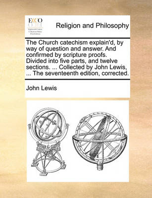 Book cover for The Church Catechism Explain'd, by Way of Question and Answer. and Confirmed by Scripture Proofs. Divided Into Five Parts, and Twelve Sections. ... Collected by John Lewis, ... the Seventeenth Edition, Corrected.