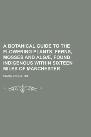 Cover of A Botanical Guide to the Flowering Plants, Ferns, Mosses and Algae, Found Indigenous Within Sixteen Miles of Manchester