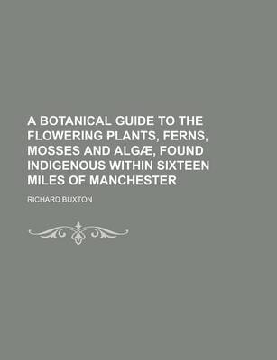 Book cover for A Botanical Guide to the Flowering Plants, Ferns, Mosses and Algae, Found Indigenous Within Sixteen Miles of Manchester