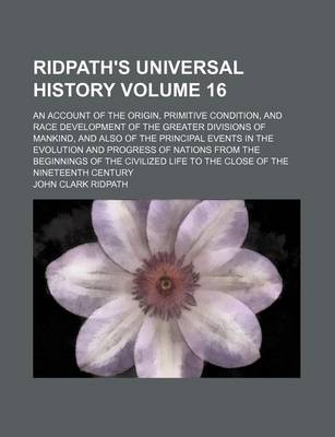 Book cover for Ridpath's Universal History Volume 16; An Account of the Origin, Primitive Condition, and Race Development of the Greater Divisions of Mankind, and Also of the Principal Events in the Evolution and Progress of Nations from the Beginnings of the Civilized