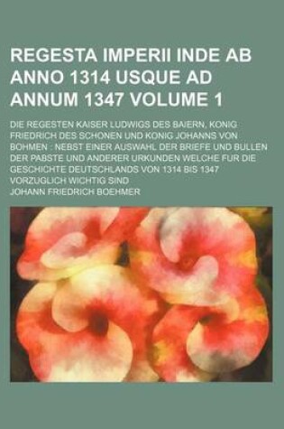 Cover of Regesta Imperii Inde AB Anno 1314 Usque Ad Annum 1347; Die Regesten Kaiser Ludwigs Des Baiern, Konig Friedrich Des Schonen Und Konig Johanns Von Bohmen Nebst Einer Auswahl Der Briefe Und Bullen Der Pabste Und Anderer Urkunden Volume 1