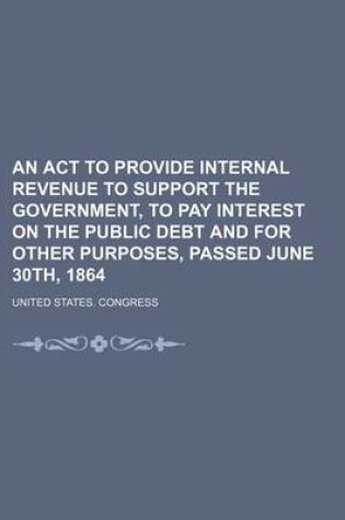 Cover of An ACT to Provide Internal Revenue to Support the Government, to Pay Interest on the Public Debt and for Other Purposes, Passed June 30th, 1864