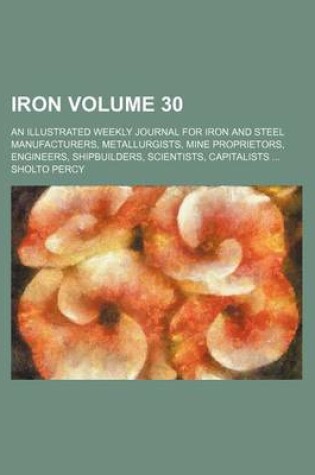 Cover of Iron Volume 30; An Illustrated Weekly Journal for Iron and Steel Manufacturers, Metallurgists, Mine Proprietors, Engineers, Shipbuilders, Scientists, Capitalists ...