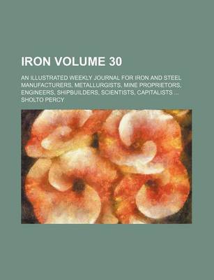 Book cover for Iron Volume 30; An Illustrated Weekly Journal for Iron and Steel Manufacturers, Metallurgists, Mine Proprietors, Engineers, Shipbuilders, Scientists, Capitalists ...