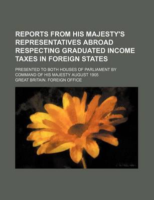 Book cover for Reports from His Majesty's Representatives Abroad Respecting Graduated Income Taxes in Foreign States; Presented to Both Houses of Parliament by Command of His Majesty August 1905