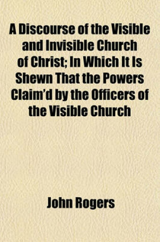 Cover of A Discourse of the Visible and Invisible Church of Christ; In Which It Is Shewn That the Powers Claim'd by the Officers of the Visible Church