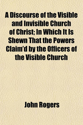 Book cover for A Discourse of the Visible and Invisible Church of Christ; In Which It Is Shewn That the Powers Claim'd by the Officers of the Visible Church