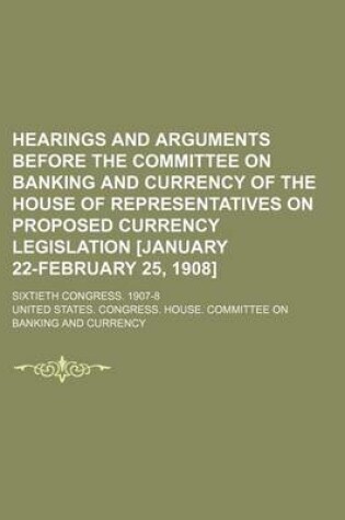 Cover of Hearings and Arguments Before the Committee on Banking and Currency of the House of Representatives on Proposed Currency Legislation [January 22-February 25, 1908]; Sixtieth Congress. 1907-8