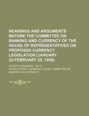 Book cover for Hearings and Arguments Before the Committee on Banking and Currency of the House of Representatives on Proposed Currency Legislation [January 22-February 25, 1908]; Sixtieth Congress. 1907-8