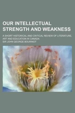 Cover of Our Intellectual Strength and Weakness; A Short Historical and Critical Review of Literature, Art and Education in Canada