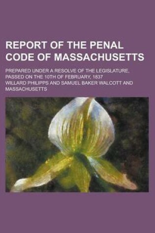 Cover of Report of the Penal Code of Massachusetts; Prepared Under a Resolve of the Legislature, Passed on the 10th of February, 1837