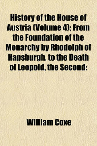 Cover of History of the House of Austria (Volume 4); From the Foundation of the Monarchy by Rhodolph of Hapsburgh, to the Death of Leopold, the Second 1218 to 1792